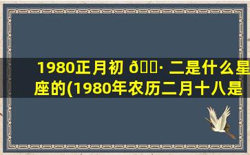 1980正月初 🕷 二是什么星座的(1980年农历二月十八是什么星座)
